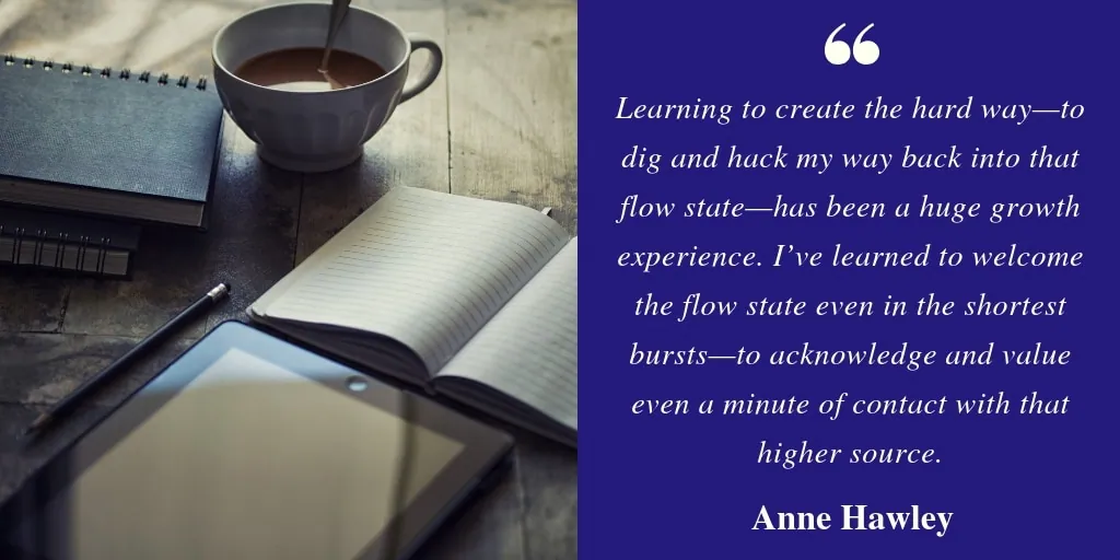 A notebook, tablet, and coffee on a table beside a quote: 'Learning to create the hard way—to dig and hack my way back into that flow state—has been a huge growth experience. I've learned to welcome the flow state even in the shortest bursts—to acknowledge and value even a minute of contact with that higher source.' — Anne Hawley